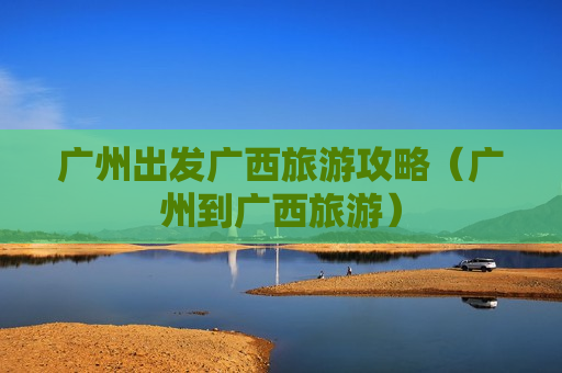 广州出发广西旅游攻略（广州到广西旅游）