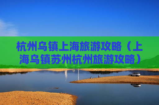 杭州乌镇上海旅游攻略（上海乌镇苏州杭州旅游攻略）
