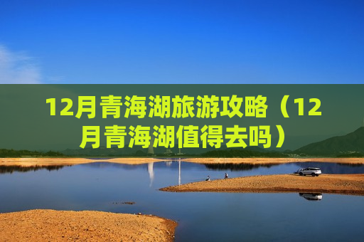 12月青海湖旅游攻略（12月青海湖值得去吗）