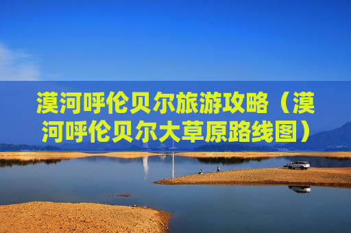 漠河呼伦贝尔旅游攻略（漠河呼伦贝尔大草原路线图）