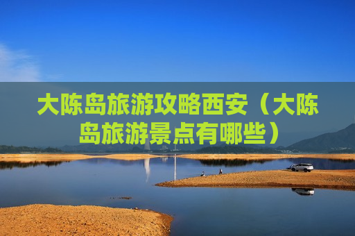 大陈岛旅游攻略西安（大陈岛旅游景点有哪些）