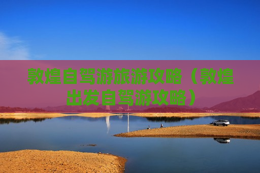 敦煌自驾游旅游攻略（敦煌出发自驾游攻略）