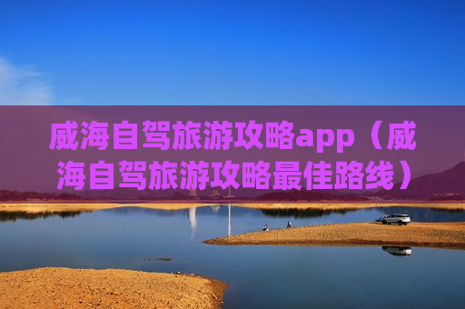 威海自驾旅游攻略app（威海自驾旅游攻略最佳路线）