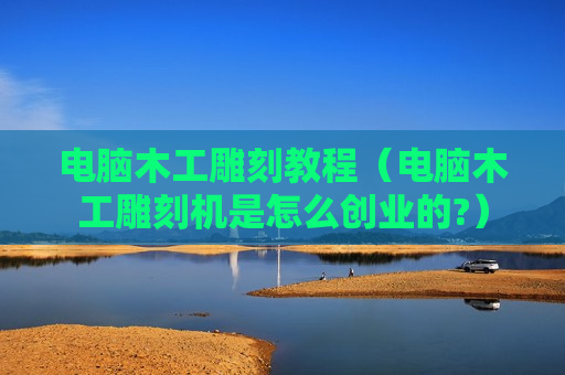 电脑木工雕刻教程（电脑木工雕刻机是怎么创业的?）