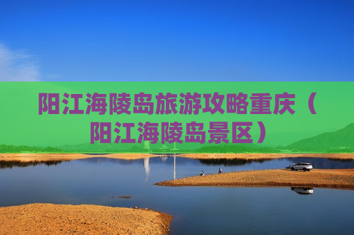 阳江海陵岛旅游攻略重庆（阳江海陵岛景区）