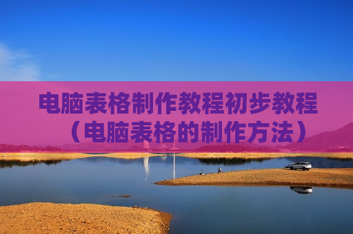 电脑表格制作教程初步教程（电脑表格的制作方法）