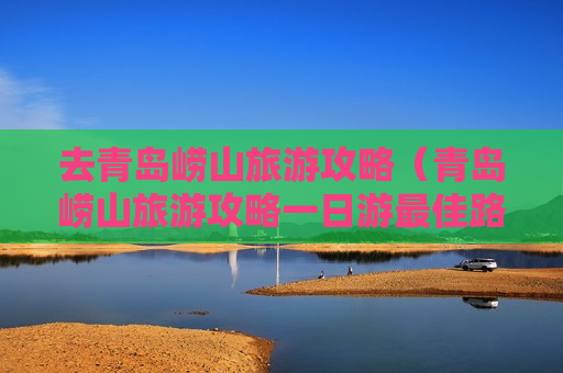 去青岛崂山旅游攻略（青岛崂山旅游攻略一日游最佳路线）