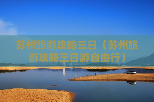 苏州旅游攻略三日（苏州旅游攻略三日游自由行）
