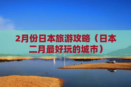 2月份日本旅游攻略（日本二月最好玩的城市）