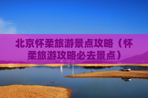 北京怀柔旅游景点攻略（怀柔旅游攻略必去景点）
