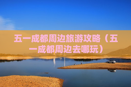 五一成都周边旅游攻略（五一成都周边去哪玩）