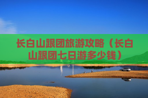 长白山跟团旅游攻略（长白山跟团七日游多少钱）