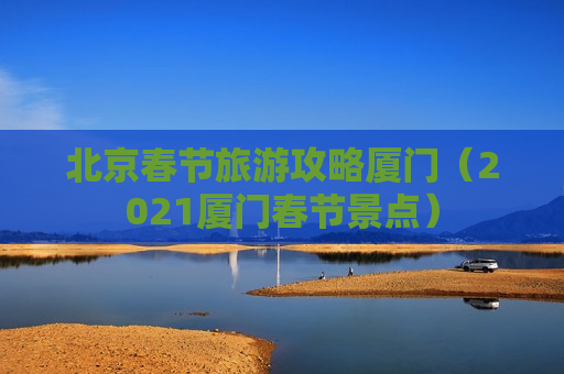 北京春节旅游攻略厦门（2021厦门春节景点）