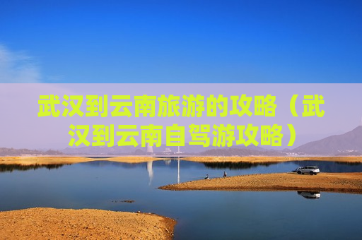 武汉到云南旅游的攻略（武汉到云南自驾游攻略）
