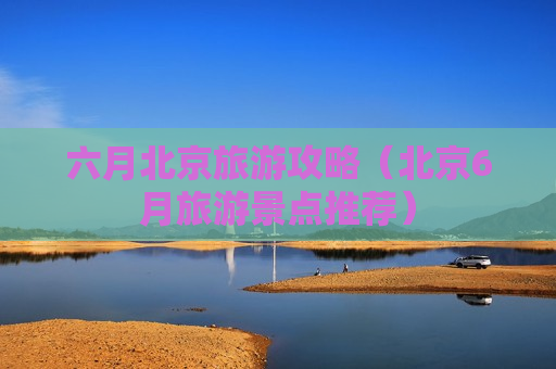 六月北京旅游攻略（北京6月旅游景点推荐）