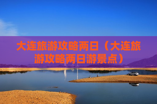 大连旅游攻略两日（大连旅游攻略两日游景点）
