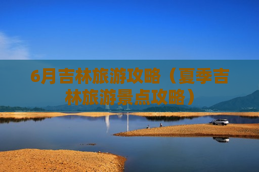 6月吉林旅游攻略（夏季吉林旅游景点攻略）