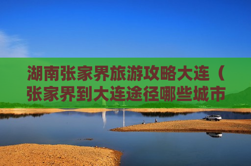 湖南张家界旅游攻略大连（张家界到大连途径哪些城市）