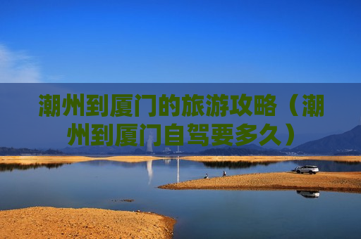 潮州到厦门的旅游攻略（潮州到厦门自驾要多久）