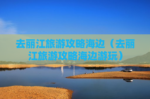 去丽江旅游攻略海边（去丽江旅游攻略海边游玩）