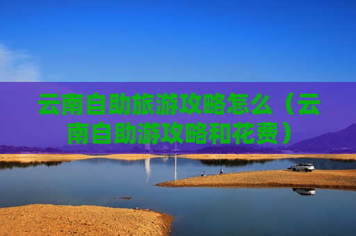 云南自助旅游攻略怎么（云南自助游攻略和花费）