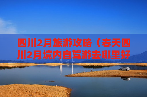 四川2月旅游攻略（春天四川2月境内自驾游去哪里好玩）