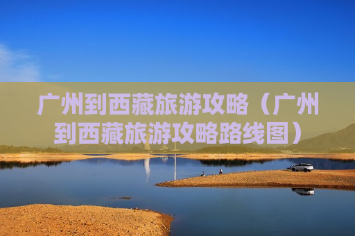 广州到西藏旅游攻略（广州到西藏旅游攻略路线图）