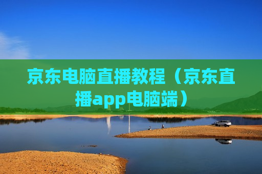 京东电脑直播教程（京东直播app电脑端）