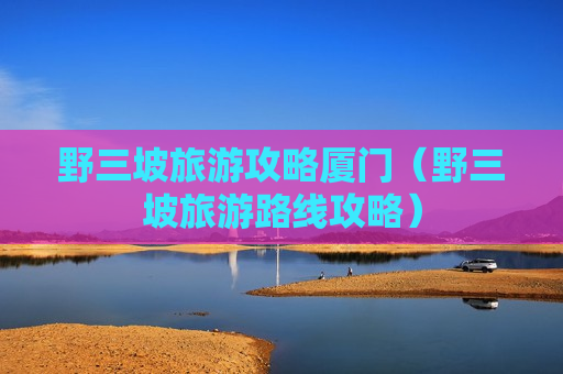 野三坡旅游攻略厦门（野三坡旅游路线攻略）