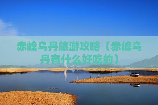 赤峰乌丹旅游攻略（赤峰乌丹有什么好吃的）