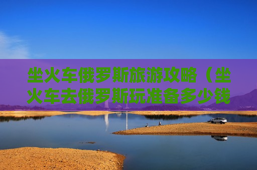 坐火车俄罗斯旅游攻略（坐火车去俄罗斯玩准备多少钱）
