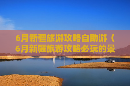 6月新疆旅游攻略自助游（6月新疆旅游攻略必玩的景点）