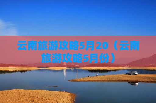 云南旅游攻略5月20（云南旅游攻略5月份）
