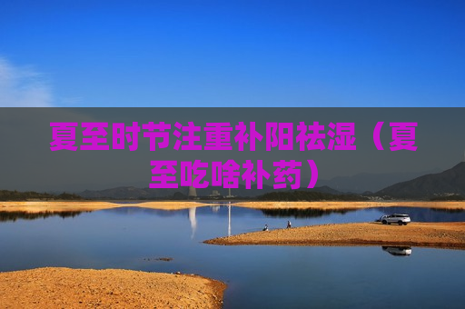 夏至时节注重补阳祛湿（夏至吃啥补药）