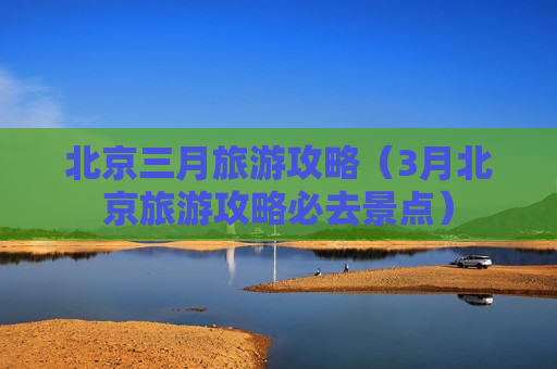 北京三月旅游攻略（3月北京旅游攻略必去景点）