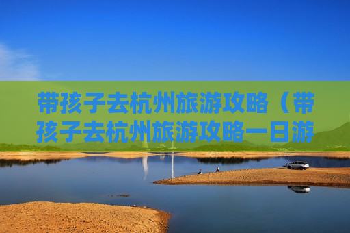带孩子去杭州旅游攻略（带孩子去杭州旅游攻略一日游）