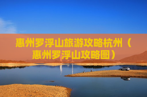 惠州罗浮山旅游攻略杭州（惠州罗浮山攻略图）
