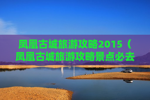 凤凰古城旅游攻略2015（凤凰古城旅游攻略景点必去）