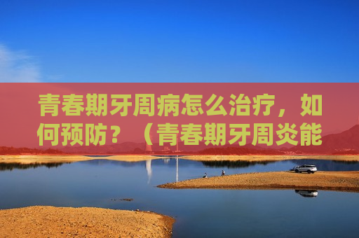 青春期牙周病怎么治疗，如何预防？（青春期牙周炎能自愈吗）