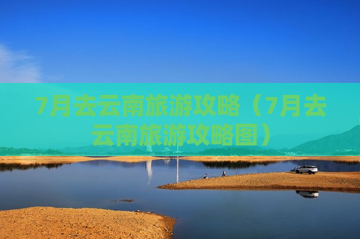 7月去云南旅游攻略（7月去云南旅游攻略图）