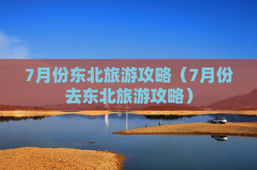 7月份东北旅游攻略（7月份去东北旅游攻略）
