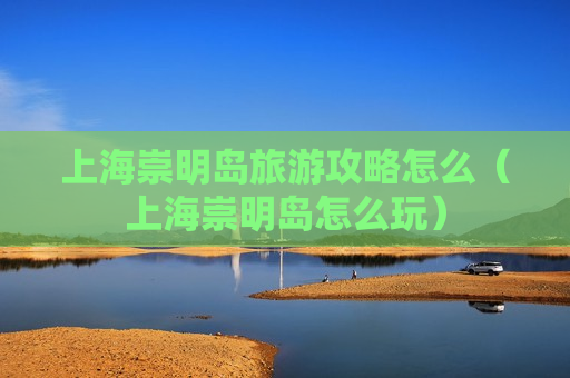 上海崇明岛旅游攻略怎么（上海崇明岛怎么玩）
