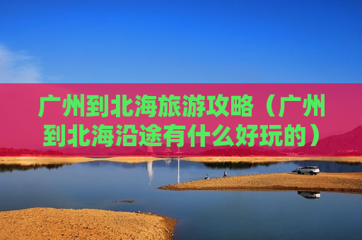 广州到北海旅游攻略（广州到北海沿途有什么好玩的）