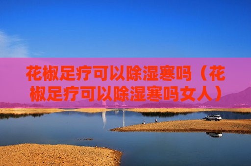 花椒足疗可以除湿寒吗（花椒足疗可以除湿寒吗女人）
