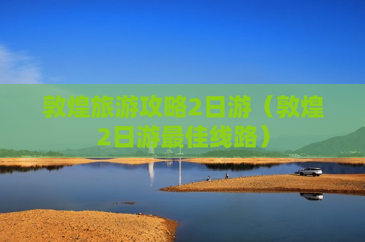 敦煌旅游攻略2日游（敦煌2日游最佳线路）