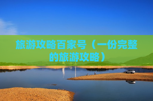 旅游攻略百家号（一份完整的旅游攻略）