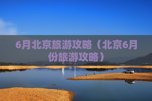 6月北京旅游攻略（北京6月份旅游攻略）