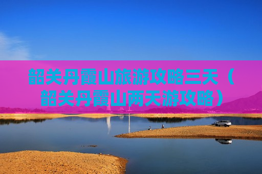 韶关丹霞山旅游攻略三天（韶关丹霞山两天游攻略）