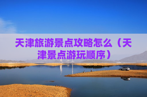 天津旅游景点攻略怎么（天津景点游玩顺序）