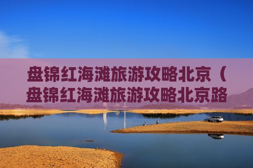 盘锦红海滩旅游攻略北京（盘锦红海滩旅游攻略北京路线）